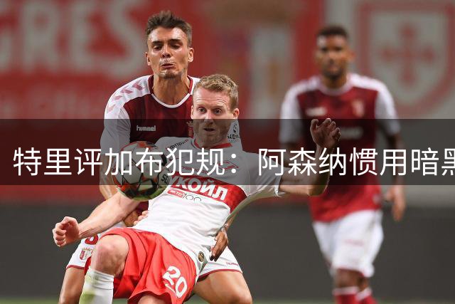 特里评加布犯规：阿森纳惯用"暗黑"战术